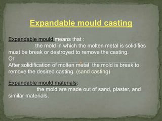 Expandable mould means that :
the mold in which the molten metal is solidifies
must be break or destroyed to remove the casting.
Or
After solidification of molten metal the mold is break to
remove the desired casting. (sand casting)
Expandable mould materials:
the mold are made out of sand, plaster, and
similar materials.
Expandable mould casting
 