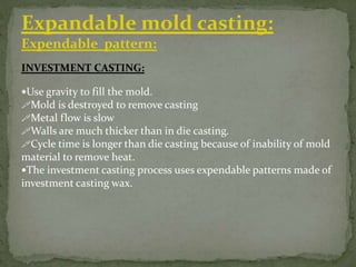 INVESTMENT CASTING:
Use gravity to fill the mold.
Mold is destroyed to remove casting
Metal flow is slow
Walls are much thicker than in die casting.
Cycle time is longer than die casting because of inability of mold
material to remove heat.
The investment casting process uses expendable patterns made of
investment casting wax.
Expandable mold casting:
Expendable pattern:
 