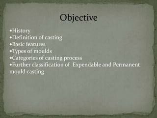 History
Definition of casting
Basic features
Types of moulds
Categories of casting process
Further classification of Expendable and Permanent
mould casting
Objective
 