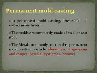 Permanent mold casting
oIn permanent mold casting, the mold is
reused many times.
oThe molds are commonly made of steel or cast
iron.
oThe Metals commonly cast in the permanent
mold casting include aluminum, magnesium
and copper- based alloys( brass , bronze)
 