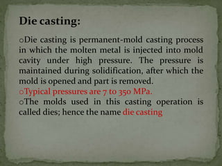 Die casting:
oDie casting is permanent-mold casting process
in which the molten metal is injected into mold
cavity under high pressure. The pressure is
maintained during solidification, after which the
mold is opened and part is removed.
oTypical pressures are 7 to 350 MPa.
oThe molds used in this casting operation is
called dies; hence the name die casting
 