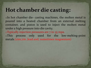 oIn hot chamber die- casting machines, the molten metal is
poured into a heated chamber from an external melting
container, and piston is used to inject the molten metal
under a high pressure into die cavity.
oTypically injection pressures are 7 to 35 mpa.
oThis process only used for the low-melting-point
metals.(zinc,tin ,lead and, sometimes magnesium)
Hot chamber die casting:
 
