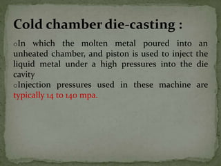 oIn which the molten metal poured into an
unheated chamber, and piston is used to inject the
liquid metal under a high pressures into the die
cavity
oInjection pressures used in these machine are
typically 14 to 140 mpa.
Cold chamber die-casting :
 