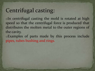oIn centrifugal casting the mold is rotated at high
speed so that the centrifugal force is produced that
distributes the molten metal to the outer regions of
the cavity.
oExamples of parts made by this process include
pipes, tubes bushing and rings.
Centrifugal casting:
 