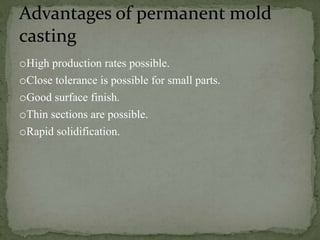 oHigh production rates possible.
oClose tolerance is possible for small parts.
oGood surface finish.
oThin sections are possible.
oRapid solidification.
Advantages of permanent mold
casting
 