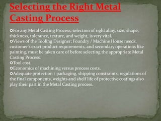 For any Metal Casting Process, selection of right alloy, size, shape,
thickness, tolerance, texture, and weight, is very vital.
Views of the Tooling Designer; Foundry / Machine House needs,
customer's exact product requirements, and secondary operations like
painting, must be taken care of before selecting the appropriate Metal
Casting Process.
Tool cost.
Economics of machining versus process costs.
Adequate protection / packaging, shipping constraints, regulations of
the final components, weights and shelf life of protective coatings also
play their part in the Metal Casting process.
Selecting the Right Metal
Casting Process
 