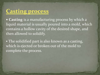  Casting is a manufacturing process by which a
liquid material is usually poured into a mold, which
contains a hollow cavity of the desired shape, and
then allowed to solidify.
 The solidified part is also known as a casting,
which is ejected or broken out of the mold to
complete the process.
Casting process
 
