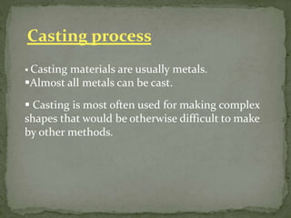 Casting process
 Casting materials are usually metals.
Almost all metals can be cast.
 Casting is most often used for making complex
shapes that would be otherwise difficult to make
by other methods.
 