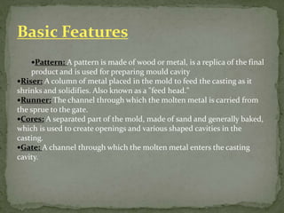 Pattern: A pattern is made of wood or metal, is a replica of the final
product and is used for preparing mould cavity
Riser: A column of metal placed in the mold to feed the casting as it
shrinks and solidifies. Also known as a "feed head."
Runner: The channel through which the molten metal is carried from
the sprue to the gate.
Cores: A separated part of the mold, made of sand and generally baked,
which is used to create openings and various shaped cavities in the
casting.
Gate: A channel through which the molten metal enters the casting
cavity.
Basic Features
 
