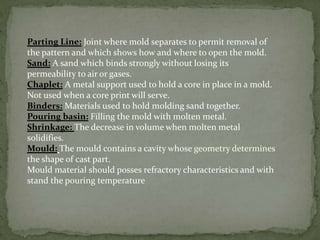 Parting Line: Joint where mold separates to permit removal of
the pattern and which shows how and where to open the mold.
Sand: A sand which binds strongly without losing its
permeability to air or gases.
Chaplet: A metal support used to hold a core in place in a mold.
Not used when a core print will serve.
Binders: Materials used to hold molding sand together.
Pouring basin: Filling the mold with molten metal.
Shrinkage: The decrease in volume when molten metal
solidifies.
Mould: The mould contains a cavity whose geometry determines
the shape of cast part.
Mould material should posses refractory characteristics and with
stand the pouring temperature
 