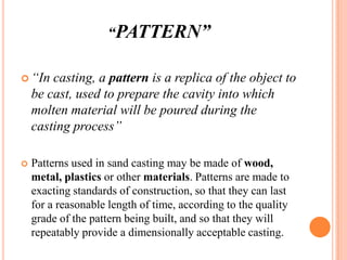 “PATTERN”
 “In

casting, a pattern is a replica of the object to
be cast, used to prepare the cavity into which
molten material will be poured during the
casting process”



Patterns used in sand casting may be made of wood,
metal, plastics or other materials. Patterns are made to
exacting standards of construction, so that they can last
for a reasonable length of time, according to the quality
grade of the pattern being built, and so that they will
repeatably provide a dimensionally acceptable casting.

 