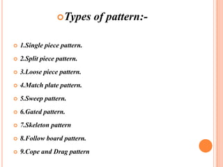 Types



1.Single piece pattern.



2.Split piece pattern.



3.Loose piece pattern.



4.Match plate pattern.



5.Sweep pattern.



6.Gated pattern.



7.Skeleton pattern



8.Follow board pattern.



9.Cope and Drag pattern

of pattern:-

 