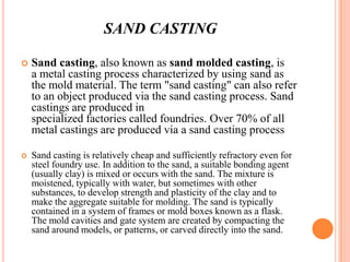 SAND CASTING


Sand casting, also known as sand molded casting, is
a metal casting process characterized by using sand as
the mold material. The term "sand casting" can also refer
to an object produced via the sand casting process. Sand
castings are produced in
specialized factories called foundries. Over 70% of all
metal castings are produced via a sand casting process



Sand casting is relatively cheap and sufficiently refractory even for
steel foundry use. In addition to the sand, a suitable bonding agent
(usually clay) is mixed or occurs with the sand. The mixture is
moistened, typically with water, but sometimes with other
substances, to develop strength and plasticity of the clay and to
make the aggregate suitable for molding. The sand is typically
contained in a system of frames or mold boxes known as a flask.
The mold cavities and gate system are created by compacting the
sand around models, or patterns, or carved directly into the sand.

 