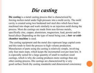 Die casting
Die casting is a metal casting process that is characterized by
forcing molten metal under high pressure into a mold cavity. The mold
cavity is created using two hardened tool steel dies which have been
machined into shape and work similarly to an injection mold during the
process. Most die castings are made from non-ferrous metals,
specifically zinc, copper, aluminium, magnesium, lead, pewter and tin
based alloys Depending on the type of metal being cast, a hot- or coldchamber machine is used.

The casting equipment and the metal dies represent large capital costs
and this tends to limit the process to high volume production.
Manufacture of parts using die casting is relatively simple, involving
only four main steps, which keeps the incremental cost per item low. It
is especially suited for a large quantity of small to medium sized
castings, which is why die casting produces more castings than any
other casting process. Die castings are characterized by a very
good surface finish (by casting standards) and dimensional consistency

 