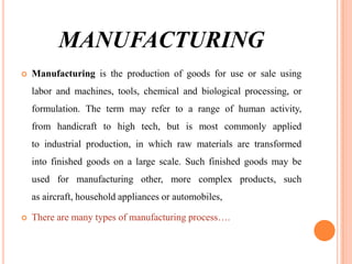 MANUFACTURING


Manufacturing is the production of goods for use or sale using

labor and machines, tools, chemical and biological processing, or
formulation. The term may refer to a range of human activity,
from handicraft to high tech, but is most commonly applied
to industrial production, in which raw materials are transformed
into finished goods on a large scale. Such finished goods may be
used for manufacturing other, more complex products, such
as aircraft, household appliances or automobiles,


There are many types of manufacturing process….

 