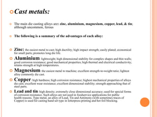  Cast

metals:



The main die casting alloys are: zinc, aluminium, magnesium, copper, lead, & tin;
although uncommon, ferous



The following is a summary of the advantages of each alloy:



Zinc: the easiest metal to cast; high ductility; high impact strength; easily plated; economical
for small parts; promotes long die life.



Aluminium: lightweight; high dimensional stability for complex shapes and thin walls;
good corrosion resistance; good mechanical properties; high thermal and electrical conductivity;
retains strength at high temperatures.



Magnesium: the easiest metal to machine; excellent strength-to-weight ratio; lightest
alloy commonly die cast.



Copper: high hardness; high corrosion resistance; highest mechanical properties of alloys
die cast; excellent wear resistance; excellent dimensional stability; strength approaching that of
steel parts.



Lead and tin: high density; extremely close dimensional accuracy; used for special forms
of corrosion resistance. Such alloys are not used in foodservice applications for public
health reasons. Type metal, an alloy of Lead, Tin and Antimony (with sometimes traces of
Copper) is used for casting hand set type in letterpress printing and hot foil blocking.

 