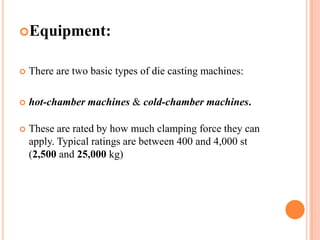 Equipment:



There are two basic types of die casting machines:



hot-chamber machines & cold-chamber machines.



These are rated by how much clamping force they can
apply. Typical ratings are between 400 and 4,000 st
(2,500 and 25,000 kg)

 
