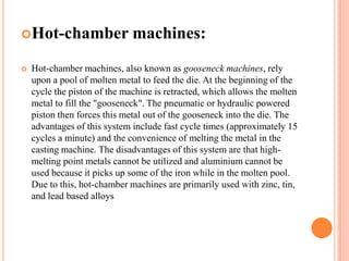 Hot-chamber


machines:

Hot-chamber machines, also known as gooseneck machines, rely
upon a pool of molten metal to feed the die. At the beginning of the
cycle the piston of the machine is retracted, which allows the molten
metal to fill the "gooseneck". The pneumatic or hydraulic powered
piston then forces this metal out of the gooseneck into the die. The
advantages of this system include fast cycle times (approximately 15
cycles a minute) and the convenience of melting the metal in the
casting machine. The disadvantages of this system are that highmelting point metals cannot be utilized and aluminium cannot be
used because it picks up some of the iron while in the molten pool.
Due to this, hot-chamber machines are primarily used with zinc, tin,
and lead based alloys

 