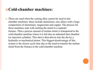  Cold-chamber


machines:

These are used when the casting alloy cannot be used in hotchamber machines; these include aluminium, zinc alloys with a large
composition of aluminium, magnesium and copper. The process for
these machines start with melting the metal in a separate
furnace. Then a precise amount of molten metal is transported to the
cold-chamber machine where it is fed into an unheated shot chamber
(or injection cylinder). This shot is then driven into the die by a
hydraulic or mechanical piston. This biggest disadvantage of this
system is the slower cycle time due to the need to transfer the molten
metal from the furnace to the cold-chamber machine

 