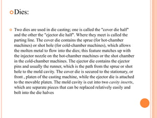  Dies:



Two dies are used in die casting; one is called the "cover die half"
and the other the "ejector die half". Where they meet is called the
parting line. The cover die contains the sprue (for hot-chamber
machines) or shot hole (for cold-chamber machines), which allows
the molten metal to flow into the dies; this feature matches up with
the injector nozzle on the hot-chamber machines or the shot chamber
in the cold-chamber machines. The ejector die contains the ejector
pins and usually the runner, which is the path from the sprue or shot
hole to the mold cavity. The cover die is secured to the stationary, or
front , platen of the casting machine, while the ejector die is attached
to the movable platen. The mold cavity is cut into two cavity inserts,
which are separate pieces that can be replaced relatively easily and
bolt into the die halves

 