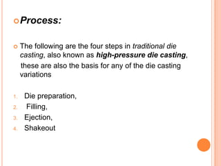  Process:



1.
2.
3.
4.

The following are the four steps in traditional die
casting, also known as high-pressure die casting,
these are also the basis for any of the die casting
variations

Die preparation,
Filling,
Ejection,
Shakeout

 