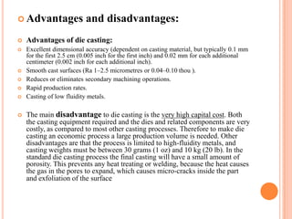  Advantages

and disadvantages:



Advantages of die casting:



Excellent dimensional accuracy (dependent on casting material, but typically 0.1 mm
for the first 2.5 cm (0.005 inch for the first inch) and 0.02 mm for each additional
centimeter (0.002 inch for each additional inch).
Smooth cast surfaces (Ra 1–2.5 micrometres or 0.04–0.10 thou ).
Reduces or eliminates secondary machining operations.
Rapid production rates.
Casting of low fluidity metals.








The main disadvantage to die casting is the very high capital cost. Both
the casting equipment required and the dies and related components are very
costly, as compared to most other casting processes. Therefore to make die
casting an economic process a large production volume is needed. Other
disadvantages are that the process is limited to high-fluidity metals, and
casting weights must be between 30 grams (1 oz) and 10 kg (20 lb). In the
standard die casting process the final casting will have a small amount of
porosity. This prevents any heat treating or welding, because the heat causes
the gas in the pores to expand, which causes micro-cracks inside the part
and exfoliation of the surface

 