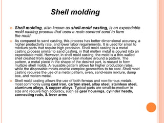 Shell molding


Shell molding, also known as shell-mold casting, is an expendable
mold casting process that uses a resin covered sand to form
the mold.



As compared to sand casting, this process has better dimensional accuracy, a
higher productivity rate, and lower labor requirements. It is used for small to
medium parts that require high precision. Shell mold casting is a metal
casting process similar to sand casting, in that molten metal is poured into an
expendable mold. However, in shell mold casting, the mold is a thin-walled
shell created from applying a sand-resin mixture around a pattern. The
pattern, a metal piece in the shape of the desired part, is reused to form
multiple shell molds. A reusable pattern allows for higher production rates,
while the disposable molds enable complex geometries to be cast. Shell mold
casting requires the use of a metal pattern, oven, sand-resin mixture, dump
box, and molten metal.
Shell mold casting allows the use of both ferrous and non-ferrous metals,
most commonly using cast iron, carbon steel, alloy steel, stainless steel,
aluminum alloys, & copper alloys. Typical parts are small-to-medium in
size and require high accuracy, such as gear housings, cylinder heads,
connecting rods, & lever arms



 