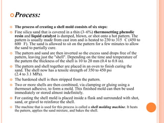  Process:


The process of creating a shell mold consists of six steps:



Fine silica sand that is covered in a thin (3–6%) thermosetting phenolic
resin and liquid catalyst is dumped, blown, or shot onto a hot pattern. The
pattern is usually made from cast iron and is heated to 230 to 315 C (450 to
600 F). The sand is allowed to sit on the pattern for a few minutes to allow
the sand to partially cure.
The pattern and sand are then inverted so the excess sand drops free of the
pattern, leaving just the "shell". Depending on the time and temperature of
the pattern the thickness of the shell is 10 to 20 mm (0.4 to 0.8 in).
The pattern and shell together are placed in an oven to finish curing the
sand. The shell now has a tensile strength of 350 to 450 psi
(2.4 to 3.1 MPa).
The hardened shell is then stripped from the pattern.
Two or more shells are then combined, via clamping or gluing using a
thermoset adhesive, to form a mold. This finished mold can then be used
immediately or stored almost indefinitely.
For casting the shell mold is placed inside a flask and surrounded with shot,
sand, or gravel to reinforce the shell.











The machine that is used for this process is called a shell molding machine. It heats
the pattern, applies the sand mixture, and bakes the shell.

 