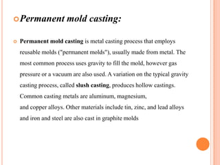  Permanent


mold casting:

Permanent mold casting is metal casting process that employs
reusable molds ("permanent molds"), usually made from metal. The
most common process uses gravity to fill the mold, however gas
pressure or a vacuum are also used. A variation on the typical gravity
casting process, called slush casting, produces hollow castings.

Common casting metals are aluminum, magnesium,
and copper alloys. Other materials include tin, zinc, and lead alloys
and iron and steel are also cast in graphite molds

 