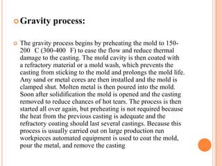  Gravity


process:

The gravity process begins by preheating the mold to 150200 C (300-400 F) to ease the flow and reduce thermal
damage to the casting. The mold cavity is then coated with
a refractory material or a mold wash, which prevents the
casting from sticking to the mold and prolongs the mold life.
Any sand or metal cores are then installed and the mold is
clamped shut. Molten metal is then poured into the mold.
Soon after solidification the mold is opened and the casting
removed to reduce chances of hot tears. The process is then
started all over again, but preheating is not required because
the heat from the previous casting is adequate and the
refractory coating should last several castings. Because this
process is usually carried out on large production run
workpieces automated equipment is used to coat the mold,
pour the metal, and remove the casting

 