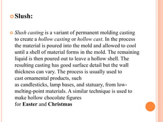  Slush:


Slush casting is a variant of permanent molding casting
to create a hollow casting or hollow cast. In the process
the material is poured into the mold and allowed to cool
until a shell of material forms in the mold. The remaining
liquid is then poured out to leave a hollow shell. The
resulting casting has good surface detail but the wall
thickness can vary. The process is usually used to
cast ornamental products, such
as candlesticks, lamp bases, and statuary, from lowmelting-point materials. A similar technique is used to
make hollow chocolate figures
for Easter and Christmas

 