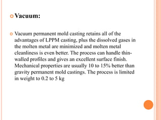  Vacuum:



Vacuum permanent mold casting retains all of the
advantages of LPPM casting, plus the dissolved gases in
the molten metal are minimized and molten metal
cleanliness is even better. The process can handle thinwalled profiles and gives an excellent surface finish.
Mechanical properties are usually 10 to 15% better than
gravity permanent mold castings. The process is limited
in weight to 0.2 to 5 kg

 