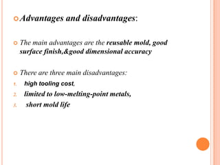  Advantages

and disadvantages:



The main advantages are the reusable mold, good
surface finish,&good dimensional accuracy



There are three main disadvantages:
high tooling cost,
limited to low-melting-point metals,
short mold life

1.

2.
3.

 