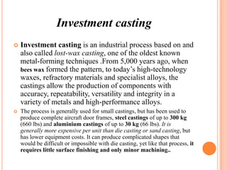 Investment casting


Investment casting is an industrial process based on and
also called lost-wax casting, one of the oldest known
metal-forming techniques .From 5,000 years ago, when
bees wax formed the pattern, to today’s high-technology
waxes, refractory materials and specialist alloys, the
castings allow the production of components with
accuracy, repeatability, versatility and integrity in a
variety of metals and high-performance alloys.



The process is generally used for small castings, but has been used to
produce complete aircraft door frames, steel castings of up to 300 kg
(660 lbs) and aluminium castings of up to 30 kg (66 lbs). It is
generally more expensive per unit than die casting or sand casting, but
has lower equipment costs. It can produce complicated shapes that
would be difficult or impossible with die casting, yet like that process, it
requires little surface finishing and only minor machining..

 