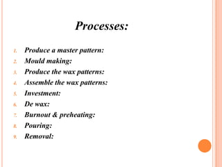 Processes:
1.

2.
3.
4.
5.
6.
7.
8.

9.

Produce a master pattern:
Mould making:
Produce the wax patterns:
Assemble the wax patterns:
Investment:
De wax:
Burnout & preheating:
Pouring:
Removal:

 