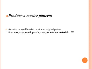 Produce



a master pattern:

An artist or mould-maker creates an original pattern
from wax, clay, wood, plastic, steel, or another material….!!!

 