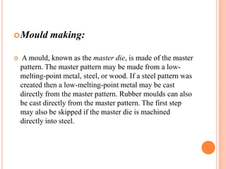  Mould


making:

A mould, known as the master die, is made of the master
pattern. The master pattern may be made from a lowmelting-point metal, steel, or wood. If a steel pattern was
created then a low-melting-point metal may be cast
directly from the master pattern. Rubber moulds can also
be cast directly from the master pattern. The first step
may also be skipped if the master die is machined
directly into steel.

 