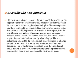  Assemble


the wax patterns:

The wax pattern is then removed from the mould. Depending on the
application multiple wax patterns may be created so that they can all
be cast at once. In other applications, multiple different wax patterns
may be created and then assembled into one complex pattern. In the
first case the multiple patterns are attached to a wax sprue, with the
result known as a pattern cluster, or tree; as many as several
hundred patterns may be assembled into a tree. Foundries often use
registration marks to indicate exactly where they go. The wax
patterns are attached to the sprue or each other by means of a heated
metal tool. The wax pattern may also be chased, which means
the parting line or flashing are rubbed out using the heated metal
tool. Finally it is dressed, which means any other imperfections are
addressed so that the wax now looks like the finished piece.

 
