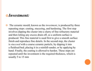  Investment:
 The ceramic mould, known as the investment, is produced by three

repeating steps: coating, stuccoing, and hardening. The first step
involves dipping the cluster into a slurry of fine refractory material
and then letting any excess drain off, so a uniform surface is
produced. This fine material is used first to give a smooth surface
finish and reproduce fine details. In the second step, the cluster
is stuccoed with a coarse ceramic particle, by dipping it into
a fluidised bed, placing it in a rainfall-sander, or by applying by
hand. Finally, the coating is allowed to harden. These steps are
repeated until the investment is the required thickness, which is
usually 5 to 15 mm

 