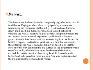  De


wax:

The investment is then allowed to completely dry, which can take 16
to 48 hours. Drying can be enhanced by applying a vacuum or
minimizing the environmental humidity. It is then turned upsidedown and placed in a furnace or autoclave to melt out and/or
vaporize the wax. Most shell failures occur at this point because the
waxes used have a thermal expansion coefficient that is much
greater than the investment material surrounding it, so as the wax is
heated it expands and induces great stresses. In order to minimize
these stresses the wax is heated as rapidly as possible so that the
surface of the wax can melt into the surface of the investment or run
out of the mold, which makes room for the rest of the wax to
expand. In certain situations holes may be drilled into the mold
beforehand to help reduce these stresses. Any wax that runs out of
the mold is usually recovered and reused.

 