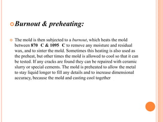  Burnout


& preheating:

The mold is then subjected to a burnout, which heats the mold
between 870 C & 1095 C to remove any moisture and residual
wax, and to sinter the mold. Sometimes this heating is also used as
the preheat, but other times the mold is allowed to cool so that it can
be tested. If any cracks are found they can be repaired with ceramic
slurry or special cements. The mold is preheated to allow the metal
to stay liquid longer to fill any details and to increase dimensional
accuracy, because the mold and casting cool together

 