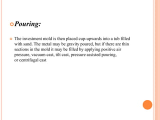  Pouring:


The investment mold is then placed cup-upwards into a tub filled
with sand. The metal may be gravity poured, but if there are thin
sections in the mold it may be filled by applying positive air
pressure, vacuum cast, tilt cast, pressure assisted pouring,
or centrifugal cast

 