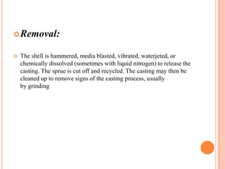 Removal:


The shell is hammered, media blasted, vibrated, waterjeted, or
chemically dissolved (sometimes with liquid nitrogen) to release the
casting. The sprue is cut off and recycled. The casting may then be
cleaned up to remove signs of the casting process, usually
by grinding

 