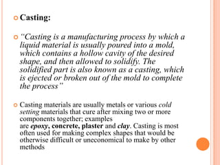  Casting:
 “Casting

is a manufacturing process by which a
liquid material is usually poured into a mold,
which contains a hollow cavity of the desired
shape, and then allowed to solidify. The
solidified part is also known as a casting, which
is ejected or broken out of the mold to complete
the process”



Casting materials are usually metals or various cold
setting materials that cure after mixing two or more
components together; examples
are epoxy, concrete, plaster and clay. Casting is most
often used for making complex shapes that would be
otherwise difficult or uneconomical to make by other
methods

 