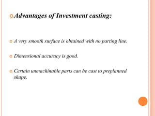  Advantages

of Investment casting:



A very smooth surface is obtained with no parting line.



Dimensional accuracy is good.



Certain unmachinable parts can be cast to preplanned
shape.

 