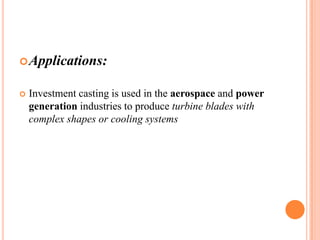  Applications:


Investment casting is used in the aerospace and power
generation industries to produce turbine blades with
complex shapes or cooling systems

 