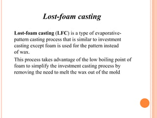 Lost-foam casting
Lost-foam casting (LFC) is a type of evaporativepattern casting process that is similar to investment
casting except foam is used for the pattern instead
of wax.
This process takes advantage of the low boiling point of
foam to simplify the investment casting process by
removing the need to melt the wax out of the mold

 