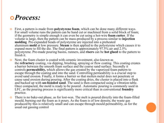 Process:






First, a pattern is made from polystyrene foam, which can be done many different ways.
For small volume runs the pattern can be hand cut or machined from a solid block of foam;
if the geometry is simple enough it can even be cut using a hot-wire foam cutter. If the
volume is large, then the pattern can be mass-produced by a process similar to injection
molding. Pre-expanded beads of polystyrene are injected into a preheated
aluminum mold at low pressure. Steam is then applied to the polystyrene which causes it to
expand more to fill the die. The final pattern is approximately 97.5% air and 2.5%
polystyrene. Pre-made pouring basins, runners, and risers can be hot glued to the pattern to
finish it.
Next, the foam cluster is coated with ceramic investment, also known as
the refractory coating, via dipping, brushing, spraying or flow coating. This coating creates
a barrier between the smooth foam surface and the coarse sand surface. Secondly it
controls permeability, which allows the gas created by the vaporized foam pattern to
escape through the coating and into the sand. Controlling permeability is a crucial step to
avoid sand erosion. Finally, it forms a barrier so that molten metal does not penetrate or
cause sand erosion during pouring. After the coating dries, the cluster is placed into a flask
and backed up with un-bonded sand. The sand is then compacted using a vibration table.
Once compacted, the mold is ready to be poured . Automatic pouring is commonly used in
LFC, as the pouring process is significantly more critical than in conventional foundry
practice.
There is no bake-out phase, as for lost-wax. The melt is poured directly into the foam-filled
mould, burning out the foam as it pours. As the foam is of low density, the waste gas
produced by this is relatively small and can escape through mould permeability, as for the
usual out gassing control

 