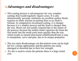  Advantages

and disadvantages:



This casting process is advantageous for very complex
castings that would regularly require cores. It is also
dimensionally accurate, maintains an excellent surface finish,
requires no draft, and has no parting lines so no flash is
formed. As compared to investment casting, it is cheaper
because it is a simpler process and the foam is cheaper than
the wax. Risers are not usually required due to the nature of
the process; because the molten metal vaporizes the foam the
first metal into the mold cools more quickly than the rest,
which results in natural directional solidificationFoam is easy
to manipulate, carve and glue, due to its unique properties



The two main disadvantages are that pattern costs can be high
for low volume applications and the patterns are easily
damaged or distorted due to their low strength.
If a die is used to create the patterns there is a large initial
cost.



 