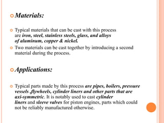  Materials:




Typical materials that can be cast with this process
are iron, steel, stainless steels, glass, and alloys
of aluminum, copper & nickel.
Two materials can be cast together by introducing a second
material during the process.

 Applications:


Typical parts made by this process are pipes, boilers, pressure
vessels ,flywheels, cylinder liners and other parts that are
axi-symmetric. It is notably used to cast cylinder
liners and sleeve valves for piston engines, parts which could
not be reliably manufactured otherwise.

 
